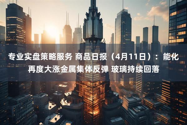专业实盘策略服务 商品日报（4月11日）：能化再度大涨金属集体反弹 玻璃持续回落