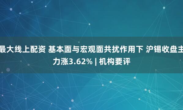 最大线上配资 基本面与宏观面共扰作用下 沪锡收盘主力涨3.62% | 机构要评