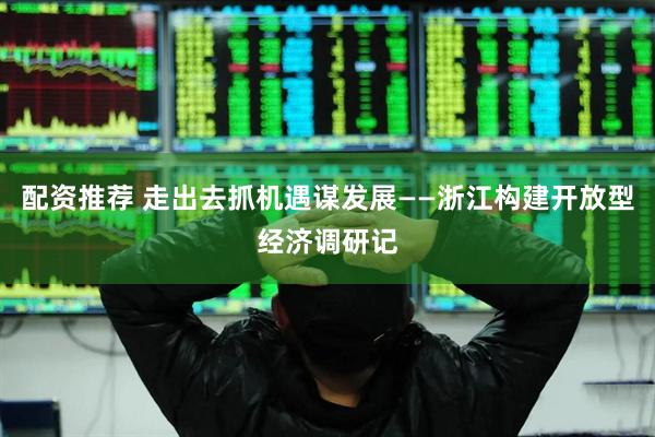 配资推荐 走出去抓机遇谋发展——浙江构建开放型经济调研记