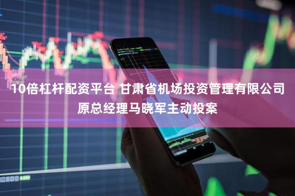 10倍杠杆配资平台 甘肃省机场投资管理有限公司原总经理马晓军主动投案