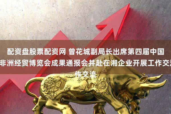 配资盘股票配资网 曾花城副局长出席第四届中国—非洲经贸博览会成果通报会并赴在湘企业开展工作交流