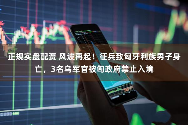 正规实盘配资 风波再起！征兵致匈牙利族男子身亡，3名乌军官被匈政府禁止入境