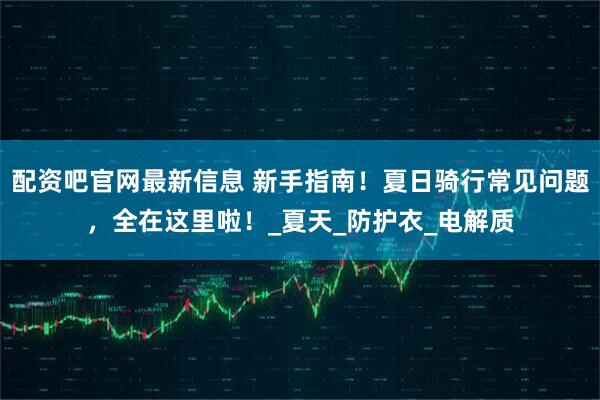 配资吧官网最新信息 新手指南！夏日骑行常见问题，全在这里啦！_夏天_防护衣_电解质