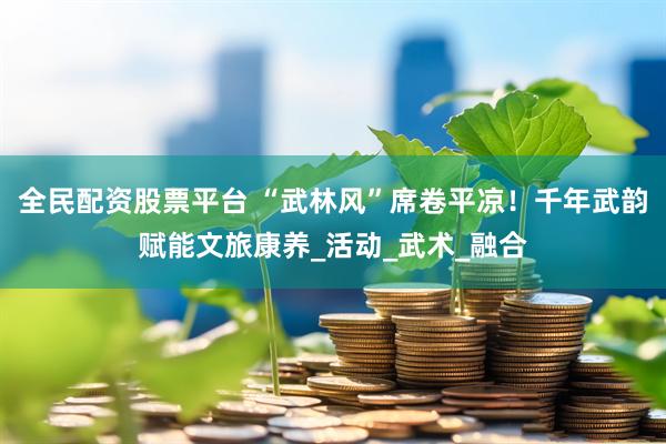 全民配资股票平台 “武林风”席卷平凉！千年武韵赋能文旅康养_活动_武术_融合