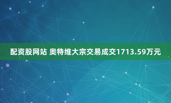 配资股网站 奥特维大宗交易成交1713.59万元