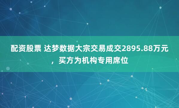 配资股票 达梦数据大宗交易成交2895.88万元，买方为机构专用席位