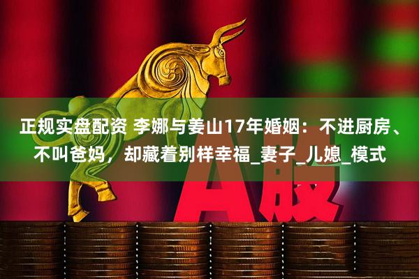 正规实盘配资 李娜与姜山17年婚姻：不进厨房、不叫爸妈，却藏着别样幸福_妻子_儿媳_模式