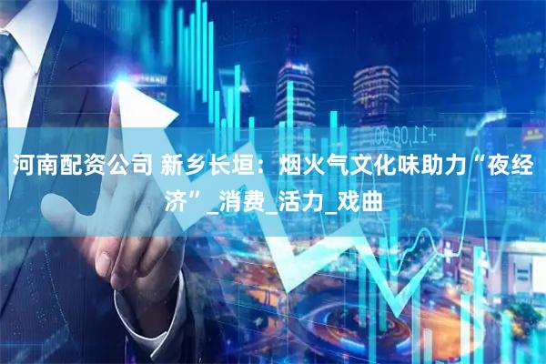 河南配资公司 新乡长垣：烟火气文化味助力“夜经济”_消费_活力_戏曲