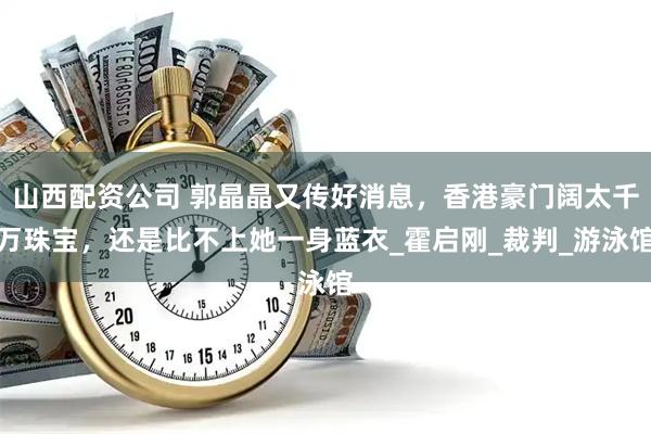 山西配资公司 郭晶晶又传好消息，香港豪门阔太千万珠宝，还是比不上她一身蓝衣_霍启刚_裁判_游泳馆