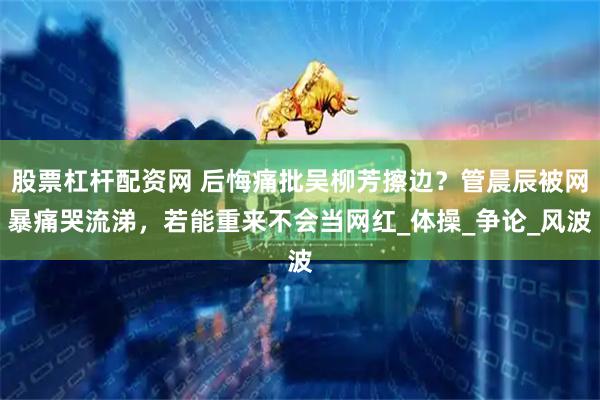 股票杠杆配资网 后悔痛批吴柳芳擦边？管晨辰被网暴痛哭流涕，若能重来不会当网红_体操_争论_风波