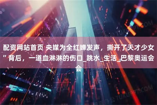 配资网站首页 央媒为全红婵发声，撕开了天才少女”背后，一道血淋淋的伤口_跳水_生活_巴黎奥运会
