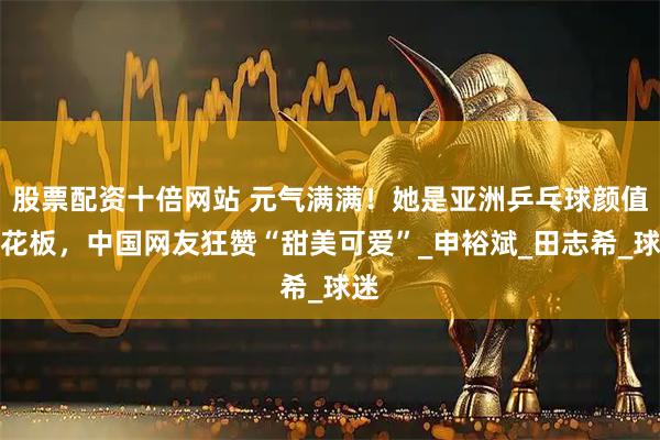 股票配资十倍网站 元气满满！她是亚洲乒乓球颜值天花板，中国网友狂赞“甜美可爱”_申裕斌_田志希_球迷