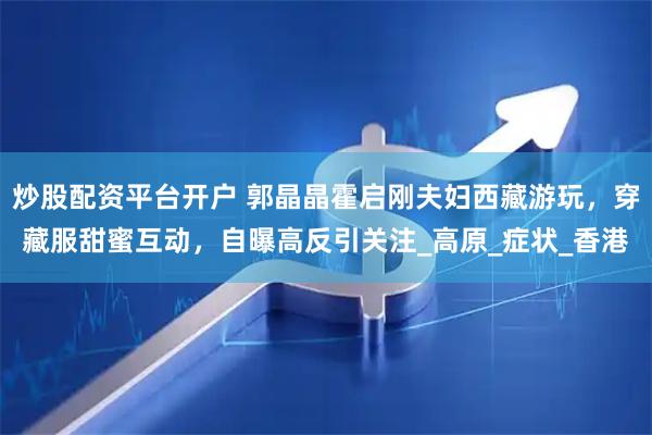 炒股配资平台开户 郭晶晶霍启刚夫妇西藏游玩，穿藏服甜蜜互动，自曝高反引关注_高原_症状_香港
