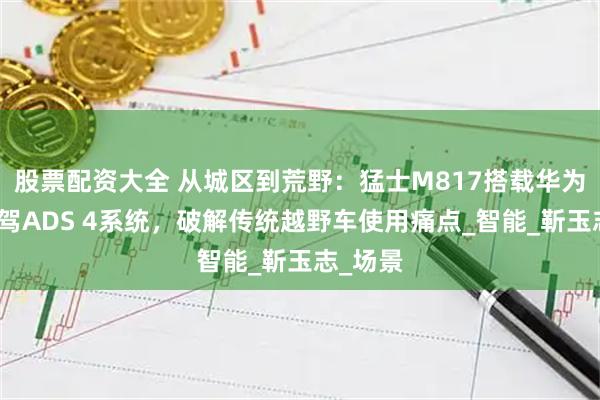 股票配资大全 从城区到荒野：猛士M817搭载华为乾崑智驾ADS 4系统，破解传统越野车使用痛点_智能_靳玉志_场景