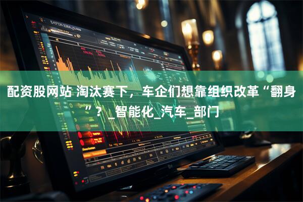 配资股网站 淘汰赛下，车企们想靠组织改革“翻身”？_智能化_汽车_部门