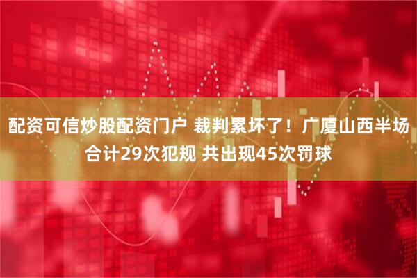 配资可信炒股配资门户 裁判累坏了！广厦山西半场合计29次犯规 共出现45次罚球