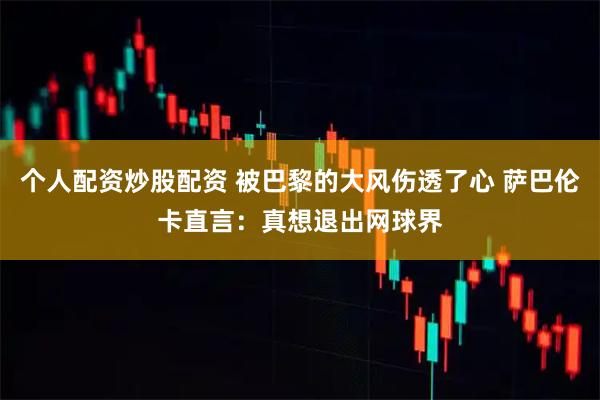 个人配资炒股配资 被巴黎的大风伤透了心 萨巴伦卡直言：真想退出网球界