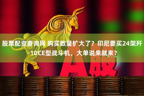 股票配资查询网 购买数量扩大了？印尼要买24架歼-10CE型战斗机，大单说来就来？