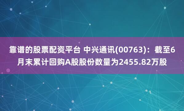 靠谱的股票配资平台 中兴通讯(00763)：截至6月末累计回购A股股份数量为2455.82万股