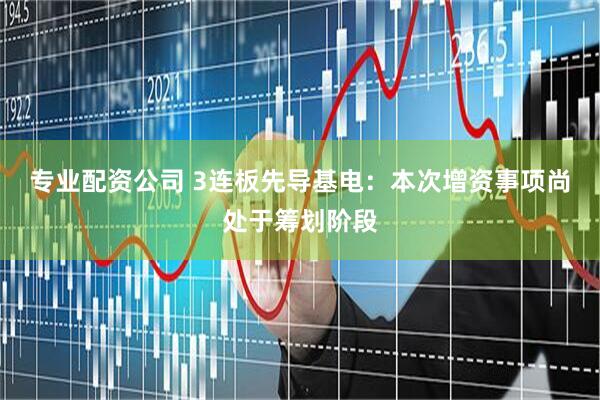专业配资公司 3连板先导基电：本次增资事项尚处于筹划阶段