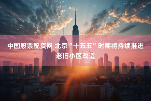中国股票配资网 北京“十五五”时期将持续推进老旧小区改造
